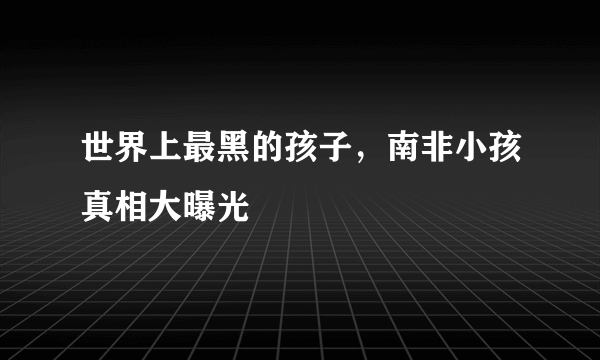 世界上最黑的孩子，南非小孩真相大曝光