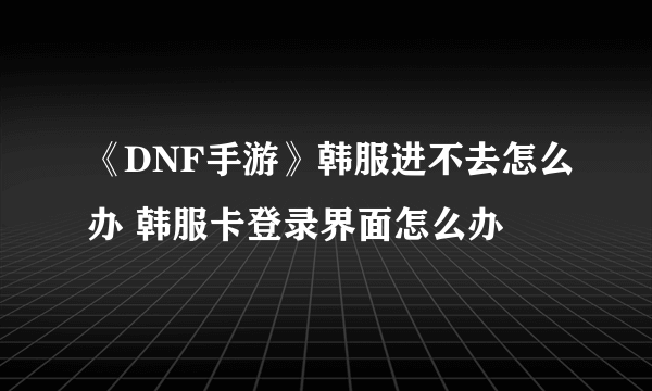 《DNF手游》韩服进不去怎么办 韩服卡登录界面怎么办