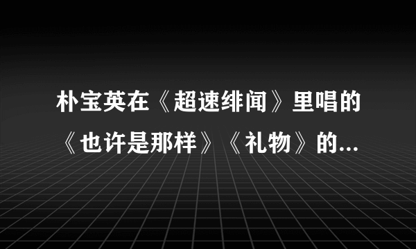 朴宝英在《超速绯闻》里唱的《也许是那样》《礼物》的mp3格式的网络连接