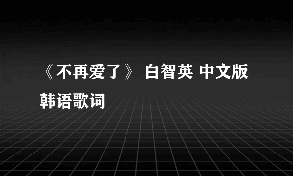 《不再爱了》 白智英 中文版韩语歌词