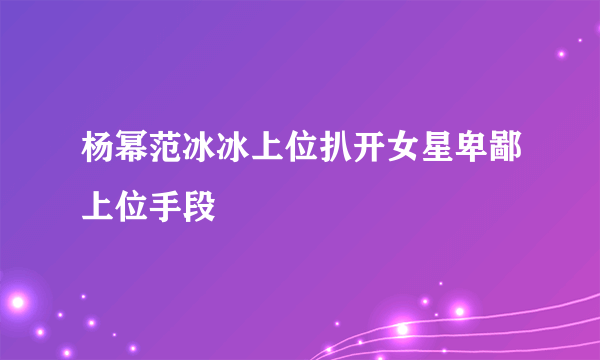 杨幂范冰冰上位扒开女星卑鄙上位手段