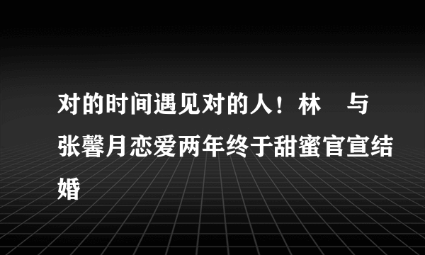 对的时间遇见对的人！林峯与张馨月恋爱两年终于甜蜜官宣结婚