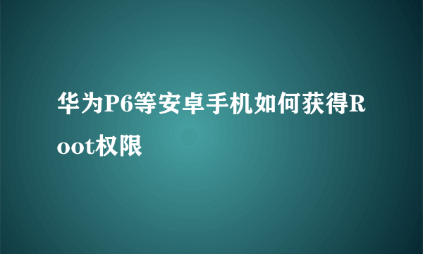 华为P6等安卓手机如何获得Root权限