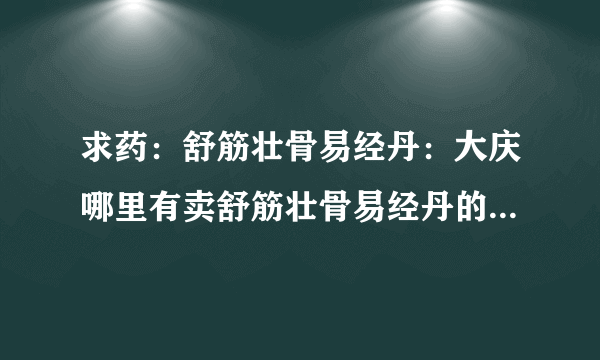 求药：舒筋壮骨易经丹：大庆哪里有卖舒筋壮骨易经丹的，是一种祖传秘方制成的，或者其他地方有卖可以邮购