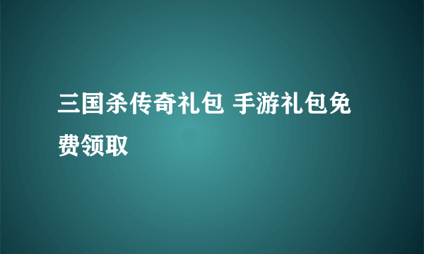 三国杀传奇礼包 手游礼包免费领取