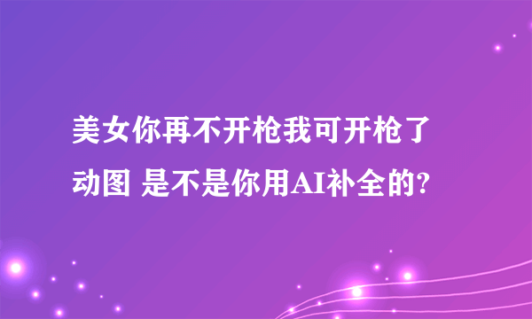 美女你再不开枪我可开枪了 动图 是不是你用AI补全的?