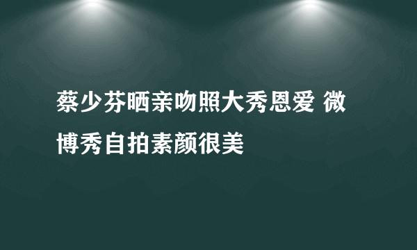 蔡少芬晒亲吻照大秀恩爱 微博秀自拍素颜很美