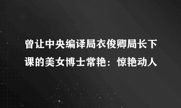 曾让中央编译局衣俊卿局长下课的美女博士常艳：惊艳动人