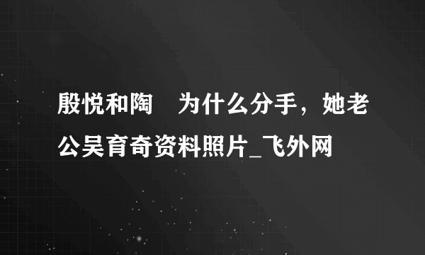 殷悦和陶喆为什么分手，她老公吴育奇资料照片_飞外网