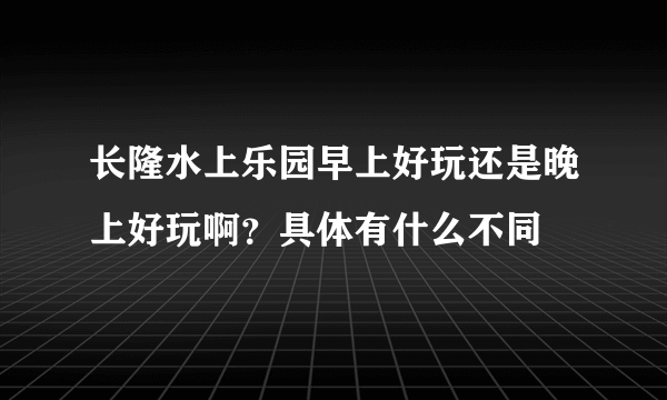 长隆水上乐园早上好玩还是晚上好玩啊？具体有什么不同