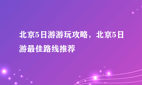 北京5日游游玩攻略，北京5日游最佳路线推荐