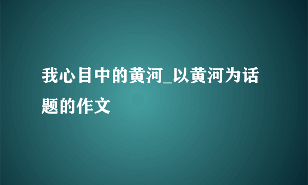 我心目中的黄河_以黄河为话题的作文