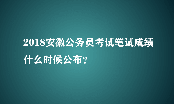 2018安徽公务员考试笔试成绩什么时候公布？