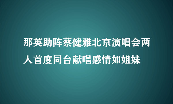 那英助阵蔡健雅北京演唱会两人首度同台献唱感情如姐妹