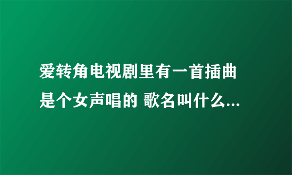 爱转角电视剧里有一首插曲 是个女声唱的 歌名叫什么 知道告诉下 谢谢