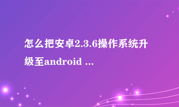 怎么把安卓2.3.6操作系统升级至android 4.0版本