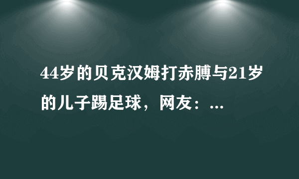 44岁的贝克汉姆打赤膊与21岁的儿子踢足球，网友：身材差距太大了