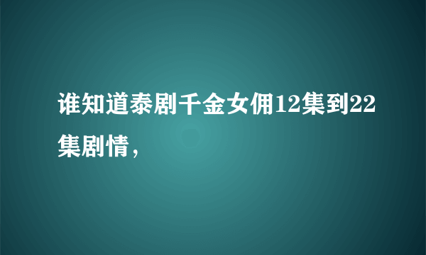 谁知道泰剧千金女佣12集到22集剧情，