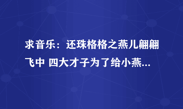 求音乐：还珠格格之燕儿翩翩飞中 四大才子为了给小燕子弄羊肚囊时候，大闹御膳房的歌曲~