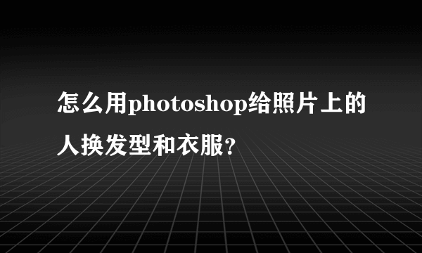 怎么用photoshop给照片上的人换发型和衣服？