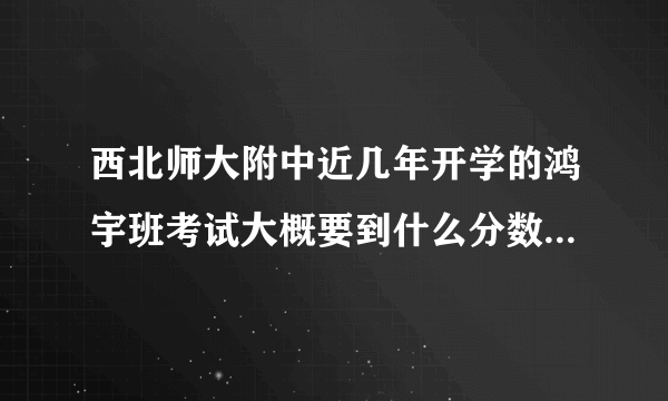 西北师大附中近几年开学的鸿宇班考试大概要到什么分数？（主要）