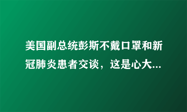 美国副总统彭斯不戴口罩和新冠肺炎患者交谈，这是心大，还是另有隐情，你怎么看？