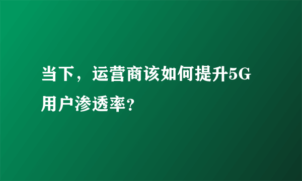 当下，运营商该如何提升5G用户渗透率？