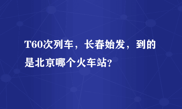 T60次列车，长春始发，到的是北京哪个火车站？