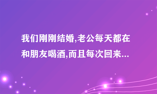 我们刚刚结婚,老公每天都在和朋友喝酒,而且每次回来都和我做那个