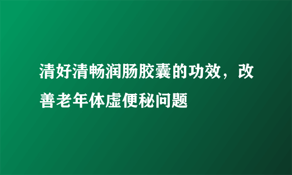 清好清畅润肠胶囊的功效，改善老年体虚便秘问题