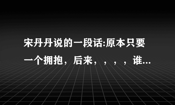 宋丹丹说的一段话:原本只要一个拥抱，后来，，，，谁知道后面的？给满分