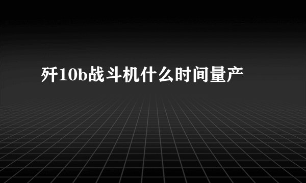 歼10b战斗机什么时间量产