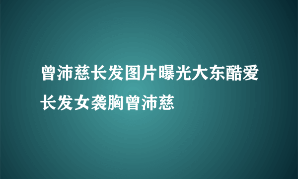 曾沛慈长发图片曝光大东酷爱长发女袭胸曾沛慈