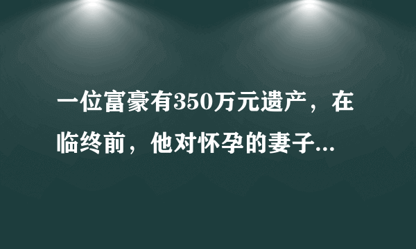 一位富豪有350万元遗产，在临终前，他对怀孕的妻子写下了这样一份遗嘱：