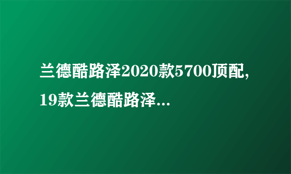 兰德酷路泽2020款5700顶配,19款兰德酷路泽5700详细配置单