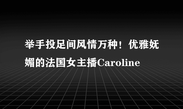 举手投足间风情万种！优雅妩媚的法国女主播Caroline