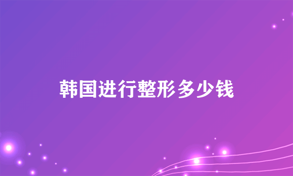 韩国进行整形多少钱