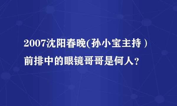 2007沈阳春晚(孙小宝主持）前排中的眼镜哥哥是何人？