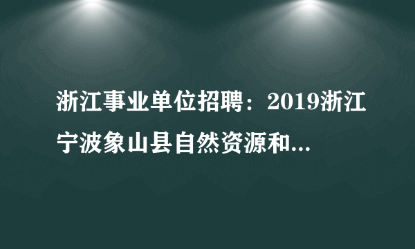 浙江事业单位招聘：2019浙江宁波象山县自然资源和规划局编外招聘12人公告