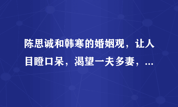 陈思诚和韩寒的婚姻观，让人目瞪口呆，渴望一夫多妻，可悲与否？