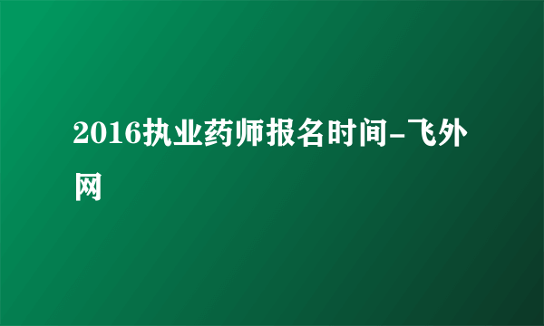 2016执业药师报名时间-飞外网