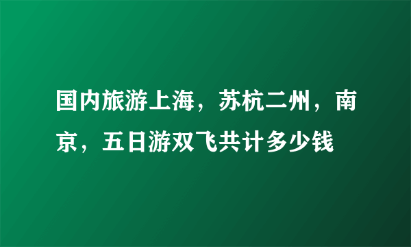 国内旅游上海，苏杭二州，南京，五日游双飞共计多少钱