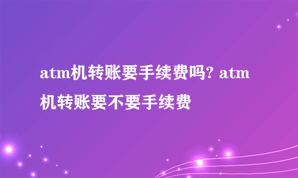 atm机转账要手续费吗? atm机转账要不要手续费