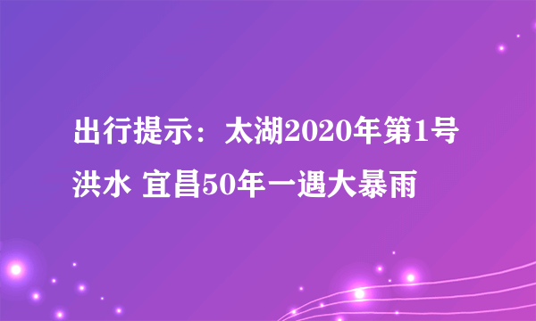 出行提示：太湖2020年第1号洪水 宜昌50年一遇大暴雨