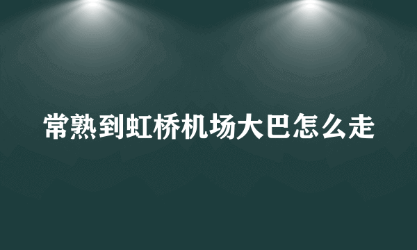 常熟到虹桥机场大巴怎么走