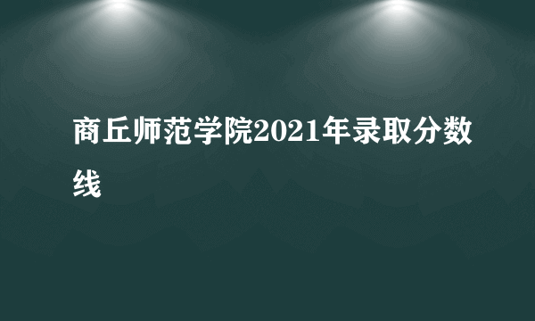 商丘师范学院2021年录取分数线