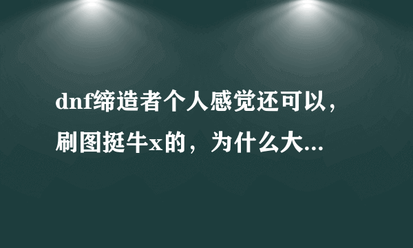 dnf缔造者个人感觉还可以，刷图挺牛x的，为什么大多数人都说是垃圾不值得玩呢？