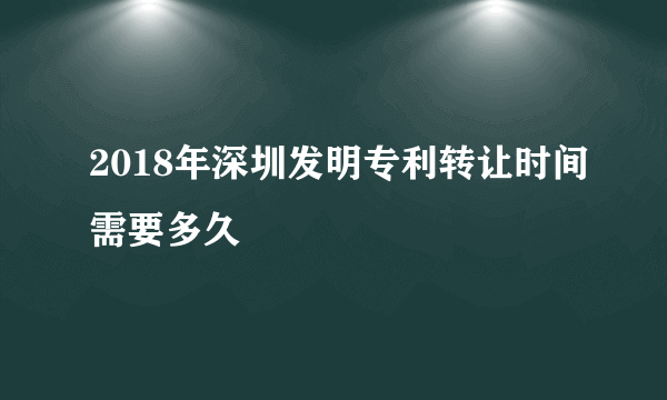 2018年深圳发明专利转让时间需要多久