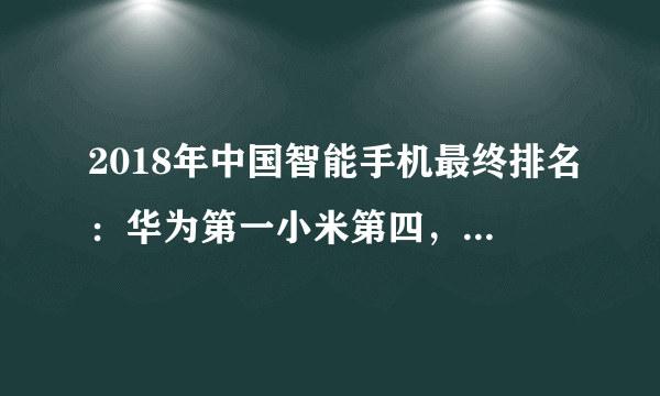 2018年中国智能手机最终排名：华为第一小米第四，有的暴跌80%