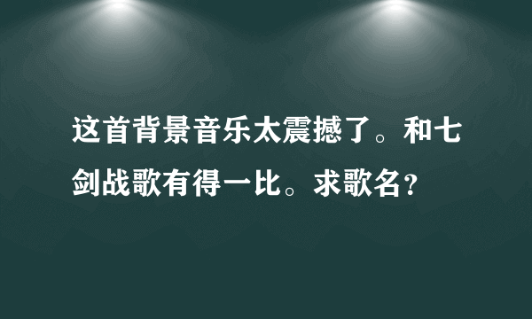 这首背景音乐太震撼了。和七剑战歌有得一比。求歌名？